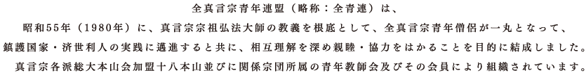 全真言宗青年連盟（略称：全青連）は、 昭和55年（1980年）に、真言宗宗祖弘法大師の教義を根底として、全真言宗青年僧侶が一丸となって、 鎮護国家・済世利人の実践に邁進すると共に、相互理解を深め親睦・協力をはかることを目的に結成しました。 真言宗各派総大本山会加盟十八本山並びに関係宗団所属の青年教師会及びその会員により組織されています。