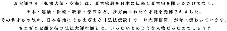 お大師さま（弘法大師・空海）は、真言密教を日本に伝来し真言宗を開いただけでなく、 土木・建築・医療・教育・学芸など、多方面にわたり才能を発揮されました。 その多才さの故か、日本各地にはさまざまな「弘法伝説」や「お大師信仰」が今に伝わっています。 さまざまな顔を持つ弘法大師空海とは、いったいどのような人物だったのでしょう？